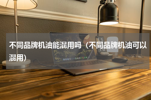 不同品牌机油能混用吗（不同品牌机油可以混用）