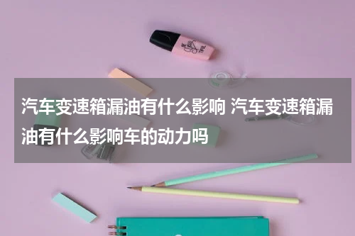 汽车变速箱漏油有什么影响 汽车变速箱漏油有什么影响车的动力吗