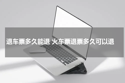 退车票多久能退 火车票退票多久可以退