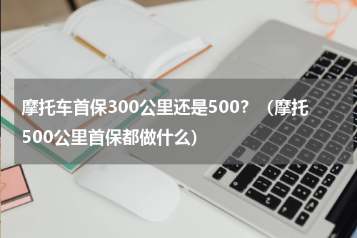 摩托车首保300公里还是500？（摩托500公里首保都做什么）