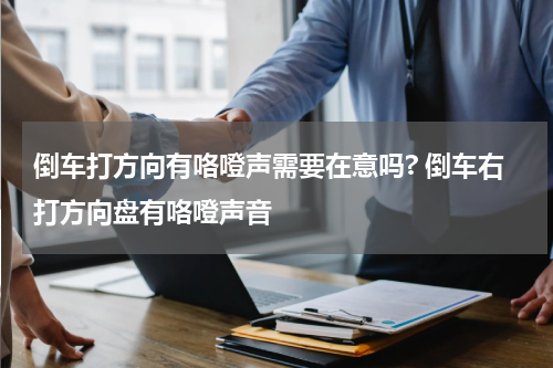 倒车打方向有咯噔声需要在意吗? 倒车右打方向盘有咯噔声音