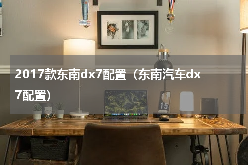2017款东南dx7配置（东南汽车dx7配置）
