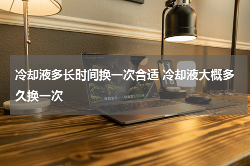 冷却液多长时间换一次合适 冷却液大概多久换一次