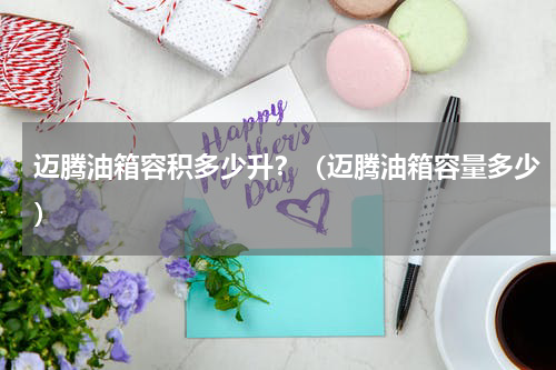 迈腾油箱容积多少升？（迈腾油箱容量多少）