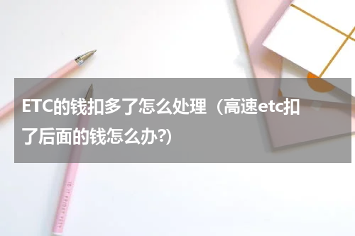 ETC的钱扣多了怎么处理（高速etc扣了后面的钱怎么办?）