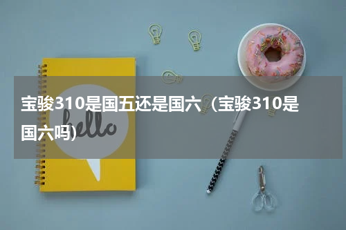 宝骏310是国五还是国六（宝骏310是国六吗）
