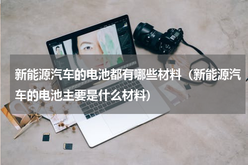 新能源汽车的电池都有哪些材料（新能源汽车的电池主要是什么材料）