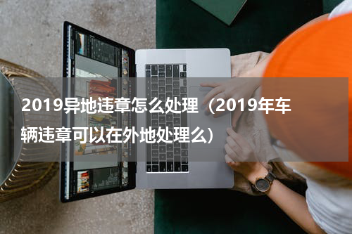 2019异地违章怎么处理（2019年车辆违章可以在外地处理么）