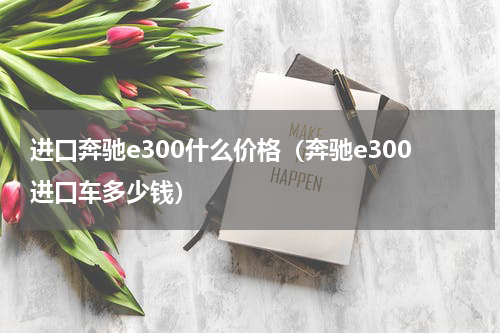 进口奔驰e300什么价格（奔驰e300进口车多少钱）