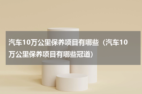 汽车10万公里保养项目有哪些(汽车10万公里保养项目有哪些冠道)