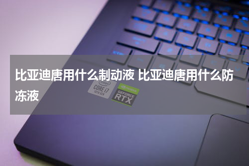 比亚迪唐用什么制动液 比亚迪唐用什么防冻液
