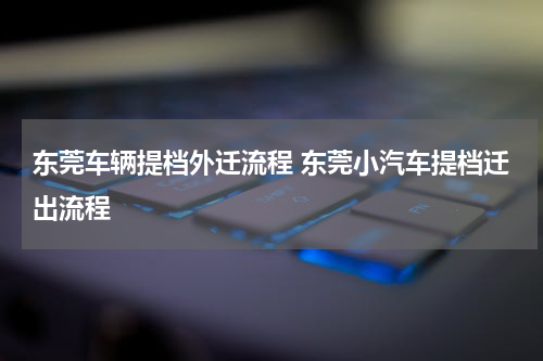 东莞车辆提档外迁流程 东莞小汽车提档迁出流程