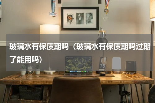 玻璃水有保质期吗（玻璃水有保质期吗过期了能用吗）