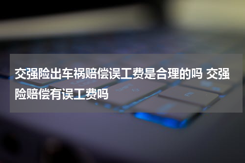 交强险出车祸赔偿误工费是合理的吗 交强险赔偿有误工费吗