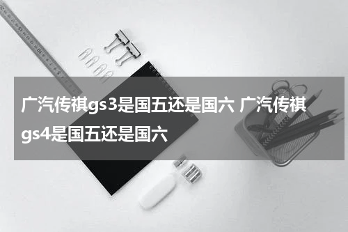 广汽传祺gs3是国五还是国六 广汽传祺gs4是国五还是国六