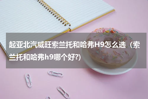 起亚北汽威旺索兰托和哈弗H9怎么选（索兰托和哈弗h9哪个好?）
