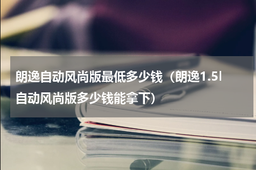 朗逸自动风尚版最低多少钱（朗逸1.5l自动风尚版多少钱能拿下）