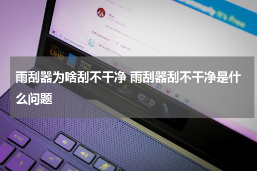 雨刮器为啥刮不干净 雨刮器刮不干净是什么问题