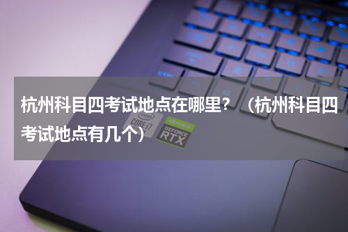 杭州科目四考试地点在哪里？（杭州科目四考试地点有几个）