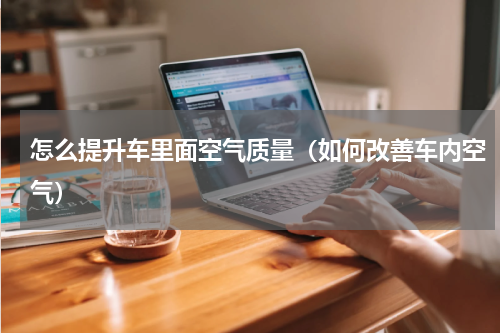 怎么提升车里面空气质量（如何改善车内空气）