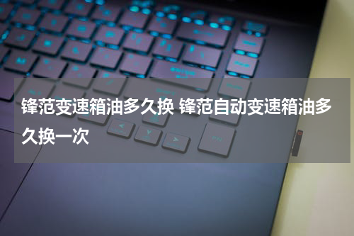 锋范变速箱油多久换 锋范自动变速箱油多久换一次