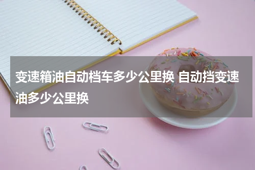 变速箱油自动档车多少公里换 自动挡变速油多少公里换
