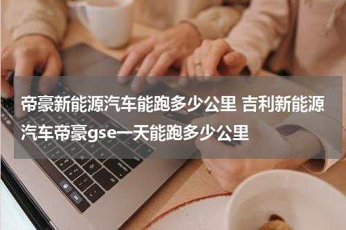 帝豪新能源汽车能跑多少公里 吉利新能源汽车帝豪gse一天能跑多少公里