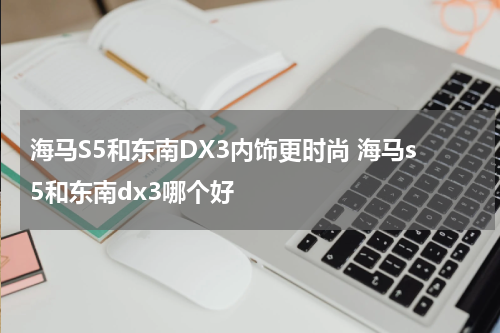 海马S5和东南DX3内饰更时尚 海马s5和东南dx3哪个好