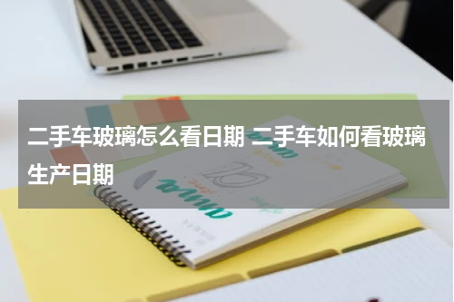 二手车玻璃怎么看日期 二手车如何看玻璃生产日期