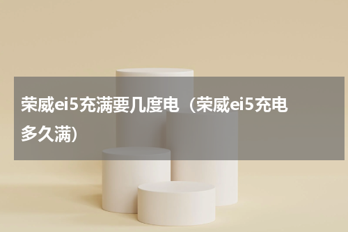 荣威ei5充满要几度电（荣威ei5充电多久满）