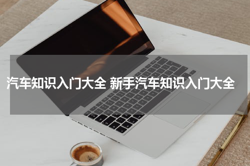 汽车知识入门大全 新手汽车知识入门大全
