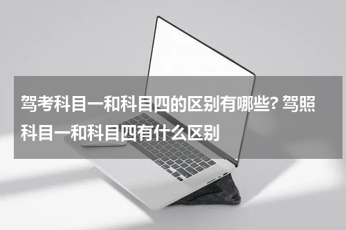 驾考科目一和科目四的区别有哪些? 驾照科目一和科目四有什么区别
