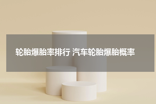 轮胎爆胎率排行 汽车轮胎爆胎概率