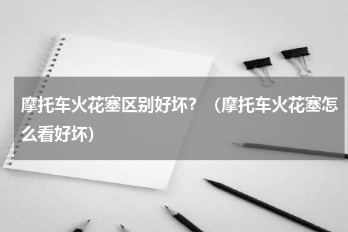 摩托车火花塞区别好坏？（摩托车火花塞怎么看好坏）