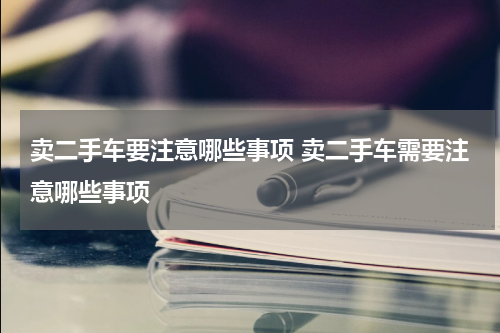 卖二手车要注意哪些事项 卖二手车需要注意哪些事项