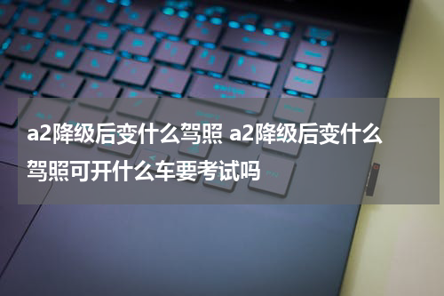 a2降级后变什么驾照 a2降级后变什么驾照可开什么车要考试吗