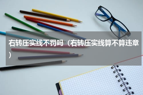 右转压实线不罚吗（右转压实线算不算违章）