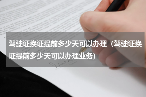 驾驶证换证提前多少天可以办理（驾驶证换证提前多少天可以办理业务）