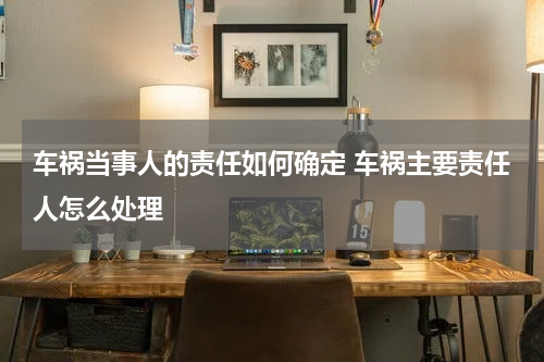 车祸当事人的责任如何确定 车祸主要责任人怎么处理