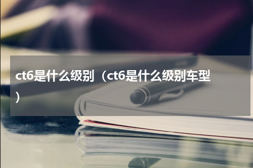 ct6是什么级别（ct6是什么级别车型）