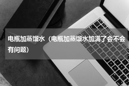 电瓶加蒸馏水（电瓶加蒸馏水加满了会不会有问题）
