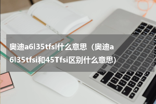 奥迪a6l35tfsl什么意思（奥迪a6l35tfsi和45Tfsi区别什么意思）