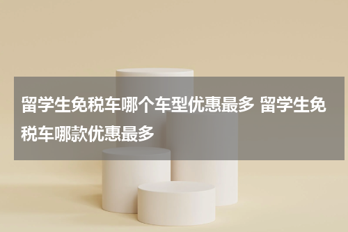留学生免税车哪个车型优惠最多 留学生免税车哪款优惠最多