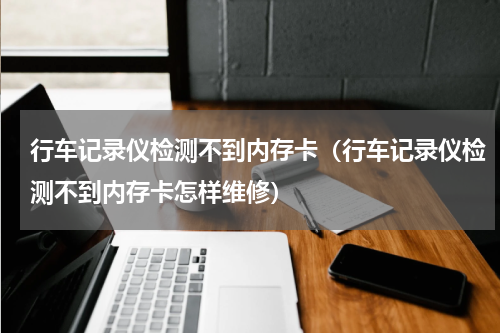 行车记录仪检测不到内存卡（行车记录仪检测不到内存卡怎样维修）