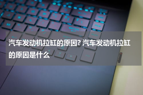 汽车发动机拉缸的原因? 汽车发动机拉缸的原因是什么