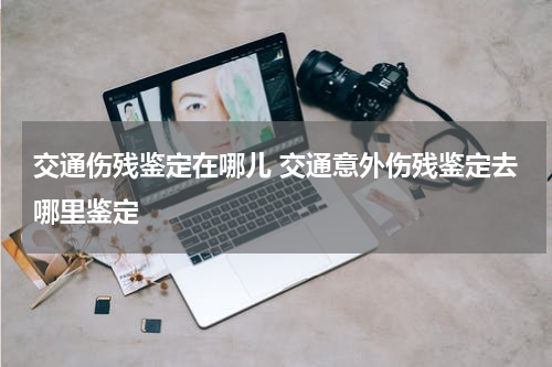 交通伤残鉴定在哪儿 交通意外伤残鉴定去哪里鉴定
