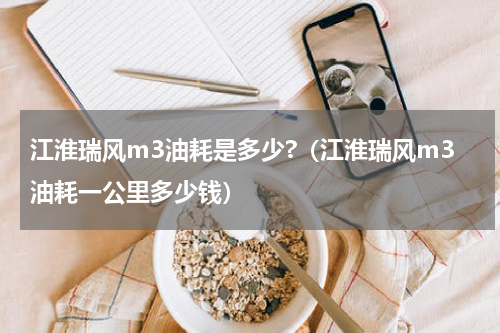 江淮瑞风m3油耗是多少?（江淮瑞风m3油耗一公里多少钱）
