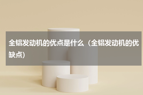 全铝发动机的优点是什么（全铝发动机的优缺点）