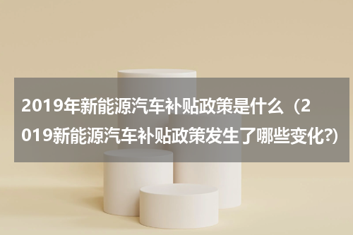 2019年新能源汽车补贴政策是什么（2019新能源汽车补贴政策发生了哪些变化?）