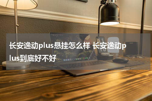 长安逸动plus悬挂怎么样 长安逸动plus到底好不好